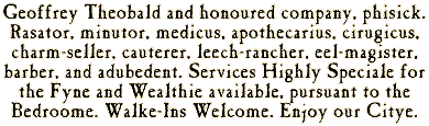 Geoffrey Theobald and honoured company, phisick. Rasator, minutor, medicus, apothecarius, cirugicus, charm-seller, cauterer, leech-rancher, eel-magister, barber, and adubedent. Services Highly Speciale for the Fyne and Wealthie available, pursuant to the Bedroome. Walke-Ins Welcome. Enjoy our Citye.